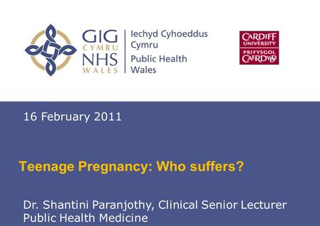 Teenage Pregnancy 1 Teenage Pregnancy: Who suffers? 16 February 2011 Dr. Shantini Paranjothy, Clinical Senior Lecturer Public Health Medicine.