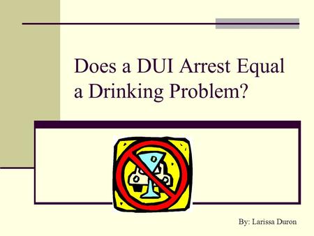 Does a DUI Arrest Equal a Drinking Problem? By: Larissa Duron.