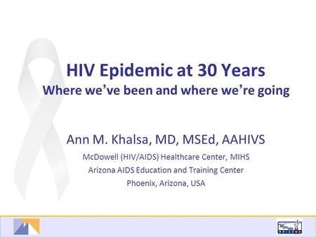 HIV Epidemic at 30 Years Where we ’ ve been and where we ’ re going Ann M. Khalsa, MD, MSEd, AAHIVS McDowell (HIV/AIDS) Healthcare Center, MIHS Arizona.