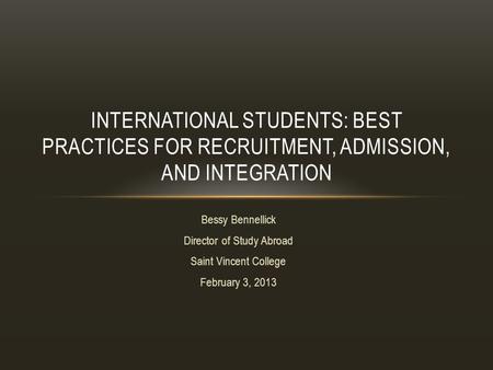 Bessy Bennellick Director of Study Abroad Saint Vincent College February 3, 2013 INTERNATIONAL STUDENTS: BEST PRACTICES FOR RECRUITMENT, ADMISSION, AND.