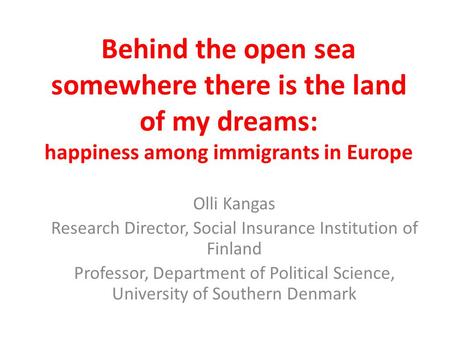 Behind the open sea somewhere there is the land of my dreams: happiness among immigrants in Europe Olli Kangas Research Director, Social Insurance Institution.