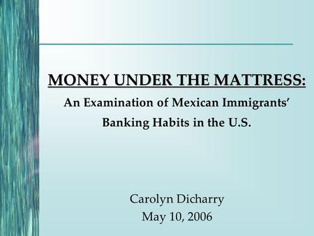 MONEY UNDER THE MATTRESS: MONEY UNDER THE MATTRESS: An Examination of Mexican Immigrants’ Banking Habits in the U.S. Carolyn Dicharry May 10, 2006.