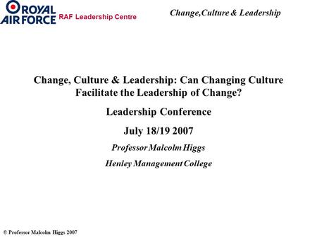 Change,Culture & Leadership © Professor Malcolm Higgs 2007 RAF Leadership Centre Change, Culture & Leadership: Can Changing Culture Facilitate the Leadership.