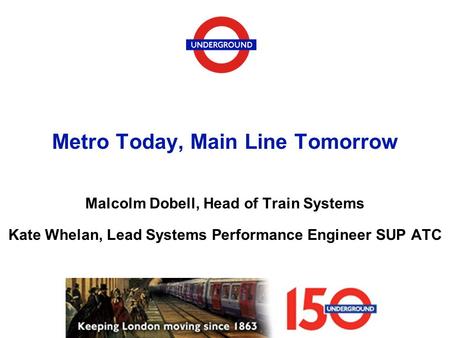 Metro Today, Main Line Tomorrow Malcolm Dobell, Head of Train Systems Kate Whelan, Lead Systems Performance Engineer SUP ATC.