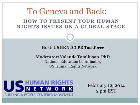 HOW TO PRESENT YOUR HUMAN RIGHTS ISSUES ON A GLOBAL STAGE To Geneva and Back: February 12, 2014 2 pm EST Host: USHRN ICCPR Taskforce Moderator: Yolande.