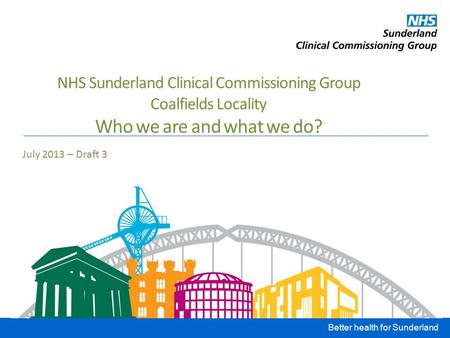 Better health for Sunderland NHS Sunderland Clinical Commissioning Group Coalfields Locality Who we are and what we do? July 2013 – Draft 3.