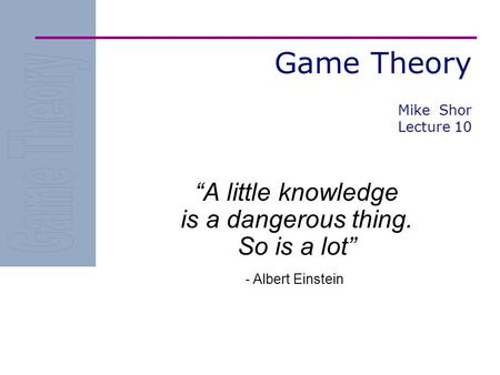 Game Theory “A little knowledge is a dangerous thing. So is a lot” - Albert Einstein Mike Shor Lecture 10.