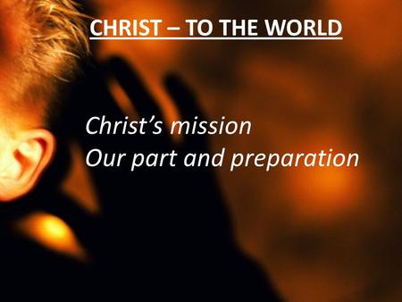 CHRIST – TO THE WORLD Christ’s mission Our part and preparation.