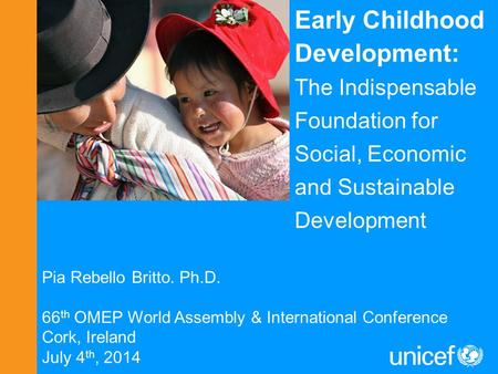 Pia Rebello Britto. Ph.D. 66 th OMEP World Assembly & International Conference Cork, Ireland July 4 th, 2014 Early Childhood Development: The Indispensable.