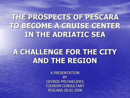 THE PROSPECTS OF PESCARA TO BECOME A CRUISE CENTER IN THE ADRIATIC SEA A CHALLENGE FOR THE CITY AND THE REGION A PRESENTATION BY GEORGE MICHAELIDES TOURISM.