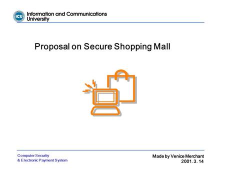 Computer Security & Electronic Payment System Made by Venice Merchant 2001. 3. 14 Proposal on Secure Shopping Mall.