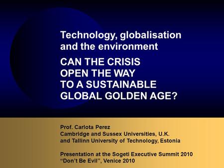 Prof. Carlota Perez Cambridge and Sussex Universities, U.K. and Tallinn University of Technology, Estonia Presentation at the Sogeti Executive Summit 2010.