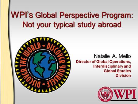 WPI’s Global Perspective Program: Not your typical study abroad Natalie A. Mello Director of Global Operations, Interdisciplinary and Global Studies Division.