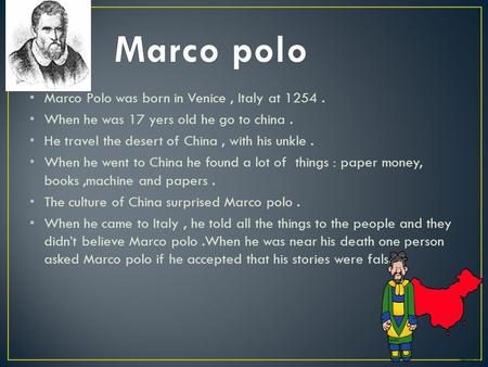 Marco Polo was born in Venice, Italy at 1254. When he was 17 yers old he go to china. He travel the desert of China, with his unkle. When he went to China.