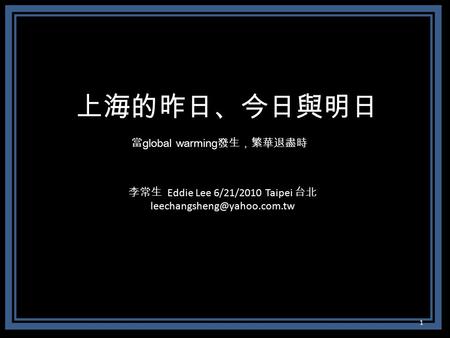 上海的昨日、今日與明日 當 global warming 發生，繁華退盡時 李常生 Eddie Lee 6/21/2010 Taipei 台北 1.