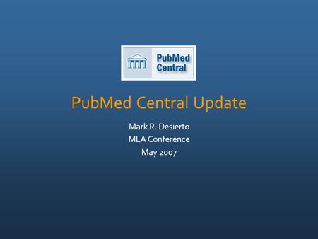 PubMed Central Update Mark R. Desierto MLA Conference May 2007.