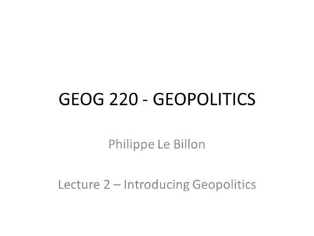 GEOG 220 - GEOPOLITICS Philippe Le Billon Lecture 2 – Introducing Geopolitics.