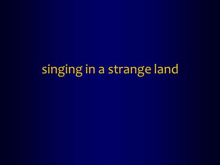 Singing in a strange land. Psalm 137 1 By the rivers of Babylon we sat down and wept when we remembered Zion. 2 On the willows there we hung up our harps.