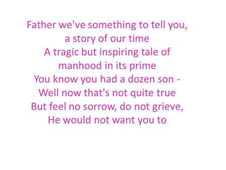 Father we've something to tell you, a story of our time A tragic but inspiring tale of manhood in its prime You know you had a dozen son - Well now that's.