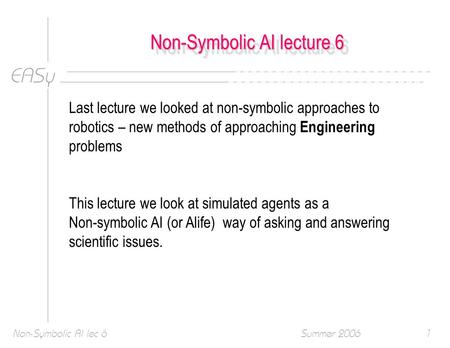 EASy Summer 2006Non-Symbolic AI lec 61 Non-Symbolic AI lecture 6 Last lecture we looked at non-symbolic approaches to robotics – new methods of approaching.