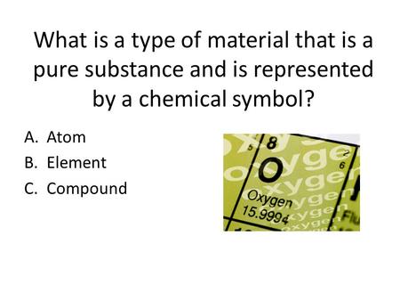 What is a type of material that is a pure substance and is represented by a chemical symbol? A.Atom B.Element C.Compound.