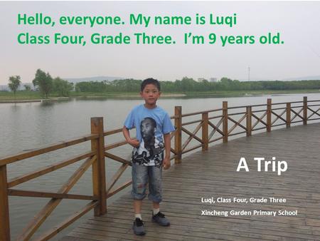 A Trip Luqi, Class Four, Grade Three Xincheng Garden Primary School Hello, everyone. My name is Luqi Class Four, Grade Three. I’m 9 years old.