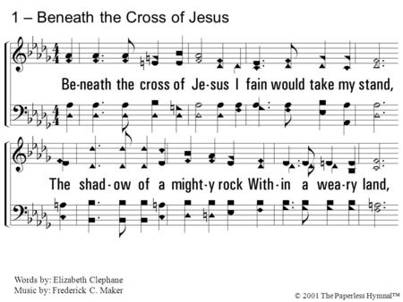 1. Beneath the cross of Jesus I fain would take my stand, The shadow of a mighty rock Within a weary land, A home within the wilderness, A rest upon the.