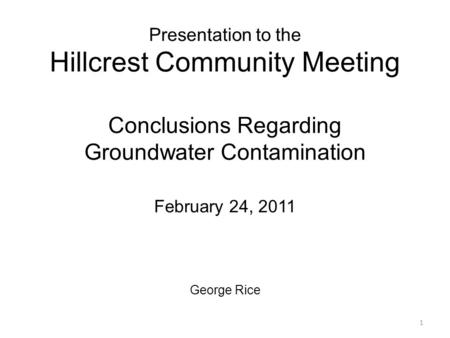 Presentation to the Hillcrest Community Meeting Conclusions Regarding Groundwater Contamination February 24, 2011 George Rice 1.