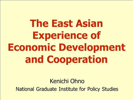 Kenichi Ohno National Graduate Institute for Policy Studies The East Asian Experience of Economic Development and Cooperation.