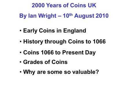 2000 Years of Coins UK By Ian Wright – 10 th August 2010 Early Coins in England History through Coins to 1066 Grades of Coins Why are some so valuable?