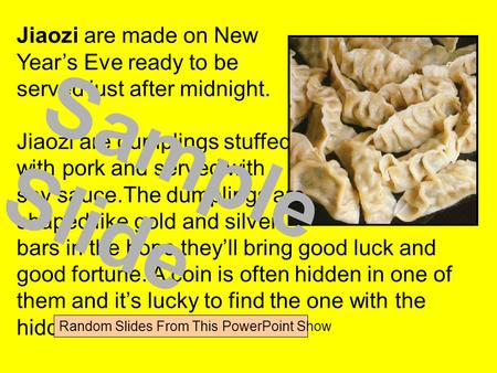 Jiaozi are made on New Year’s Eve ready to be served just after midnight. Jiaozi are dumplings stuffed with pork and served with soy sauce.The dumplings.