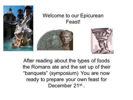 Welcome to our Epicurean Feast! After reading about the types of foods the Romans ate and the set up of their “banquets” (symposium) You are now ready.