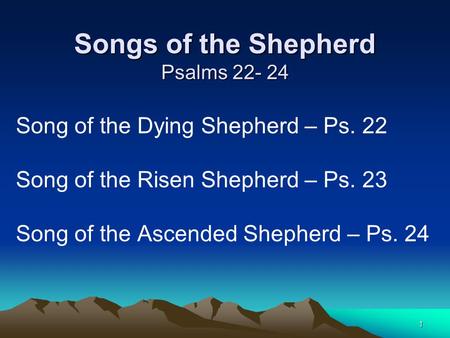 1 Songs of the Shepherd Psalms 22- 24 Song of the Dying Shepherd – Ps. 22 Song of the Risen Shepherd – Ps. 23 Song of the Ascended Shepherd – Ps. 24.