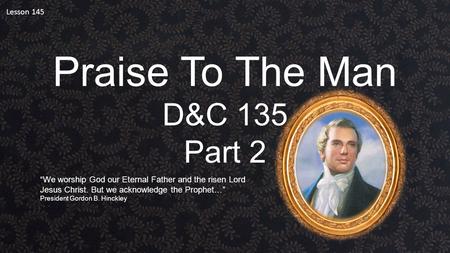 Lesson 145 Praise To The Man D&C 135 Part 2 “We worship God our Eternal Father and the risen Lord Jesus Christ. But we acknowledge the Prophet…” President.