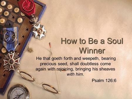 How to Be a Soul Winner He that goeth forth and weepeth, bearing precious seed, shall doubtless come again with rejoicing, bringing his sheaves with him.