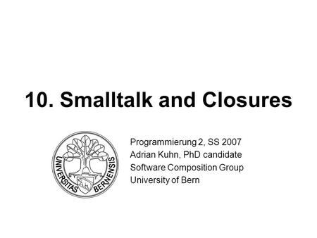 10. Smalltalk and Closures Programmierung 2, SS 2007 Adrian Kuhn, PhD candidate Software Composition Group University of Bern.