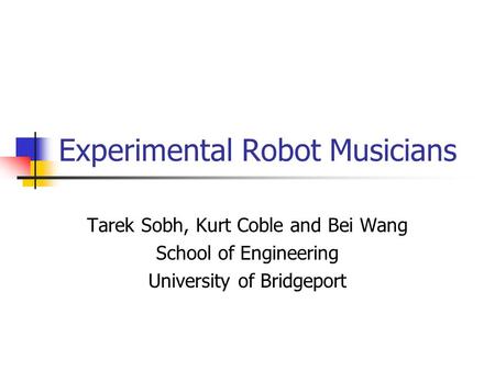 Experimental Robot Musicians Tarek Sobh, Kurt Coble and Bei Wang School of Engineering University of Bridgeport.