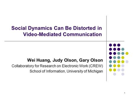 1 Social Dynamics Can Be Distorted in Video-Mediated Communication Wei Huang, Judy Olson, Gary Olson Collaboratory for Research on Electronic Work (CREW)