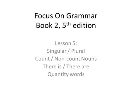 Focus On Grammar Book 2, 5 th edition Lesson 5: Singular / Plural Count / Non-count Nouns There is / There are Quantity words.