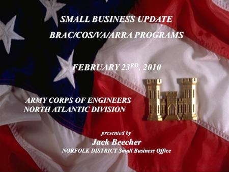 23 Feb 2010 SMALL BUSINESS UPDATE BRAC/COS/VA/ARRA PROGRAMS FEBRUARY 23 RD, 2010 presented by Jack Beecher NORFOLK DISTRICT Small Business Office ARMY.