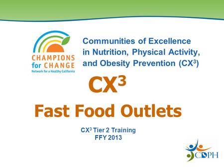 Fast Food Outlets Communities of Excellence in Nutrition, Physical Activity, and Obesity Prevention (CX 3 ) CX 3 CX 3 Tier 2 Training FFY 2013.