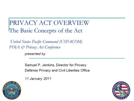 PRIVACY ACT OVERVIEW The Basic Concepts of the Act United States Pacific Command (USPACOM) FOIA & Privacy Act Conference presented by Samuel P. Jenkins,