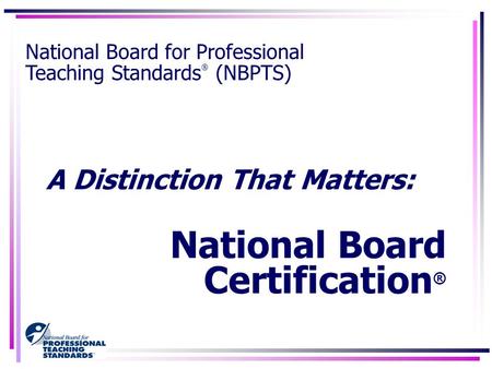 A Distinction That Matters: National Board Certification ® National Board for Professional Teaching Standards ® (NBPTS)