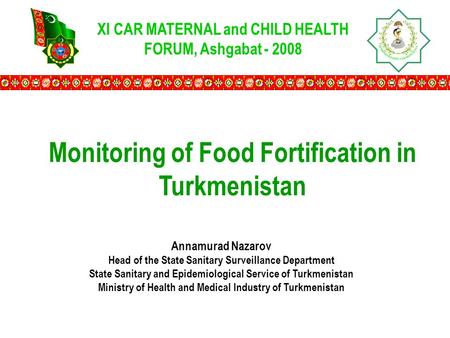 XI CAR MATERNAL and CHILD HEALTH FORUM, Ashgabat - 2008 Monitoring of Food Fortification in Turkmenistan Annamurad Nazarov Head of the State Sanitary Surveillance.