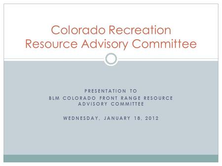 PRESENTATION TO BLM COLORADO FRONT RANGE RESOURCE ADVISORY COMMITTEE WEDNESDAY, JANUARY 18, 2012 Colorado Recreation Resource Advisory Committee.