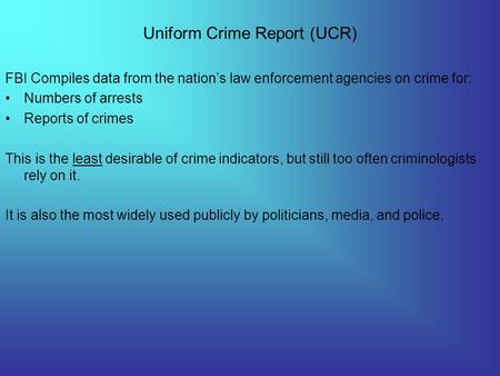 Uniform Crime Report (UCR) FBI Compiles data from the nation’s law enforcement agencies on crime for: Numbers of arrests Reports of crimes This is the.