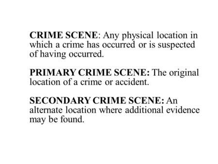 CRIME SCENE: Any physical location in which a crime has occurred or is suspected of having occurred. PRIMARY CRIME SCENE: The original location of a.