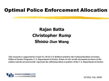 UCGIS, Feb 2000 Optimal Police Enforcement Allocation Rajan Batta Christopher Rump Shoou -Jiun Wang This research is supported by Grant No. 98-IJ-CX-K008.