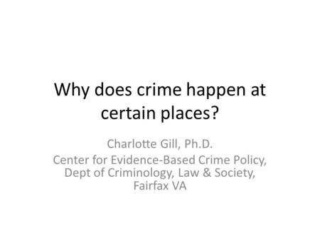 Why does crime happen at certain places? Charlotte Gill, Ph.D. Center for Evidence-Based Crime Policy, Dept of Criminology, Law & Society, Fairfax VA.