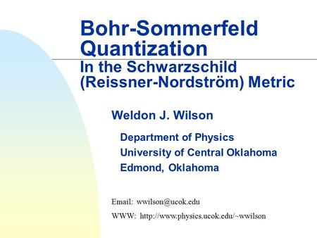 4/15/2017 Bohr-Sommerfeld Quantization In the Schwarzschild (Reissner-Nordström) Metric Weldon J. Wilson Department of Physics University of Central Oklahoma.